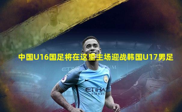 中国U16国足将在这里主场迎战韩国U17男足