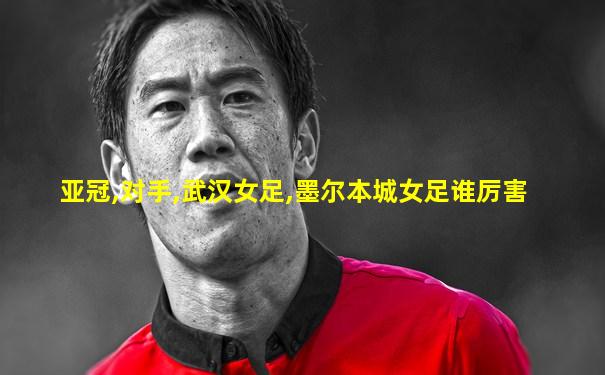 亚冠,对手,武汉女足,墨尔本城女足谁厉害