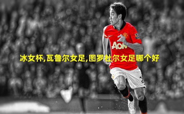 冰女杯,瓦鲁尔女足,图罗杜尔女足哪个好