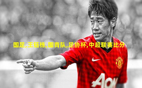 国足,王钰栋,国青队,足协杯,中超联赛比分