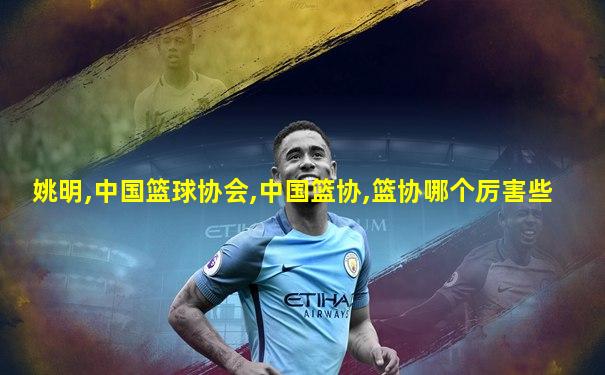 姚明,中国篮球协会,中国篮协,篮协哪个厉害些