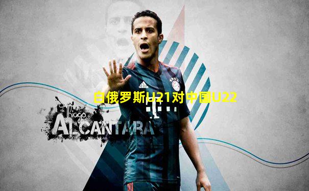 白俄罗斯U21对中国U22