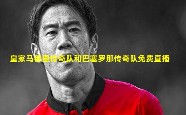 皇家马德里传奇队和巴塞罗那传奇队免费直播