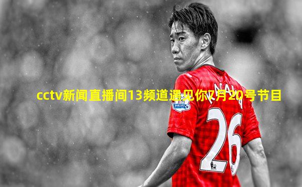 cctv新闻直播间13频道遇见你7月20号节目