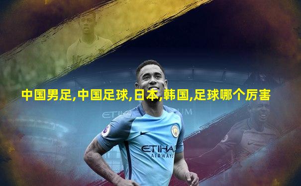 中国男足,中国足球,日本,韩国,足球哪个厉害