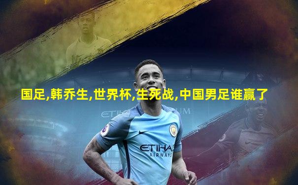 国足,韩乔生,世界杯,生死战,中国男足谁赢了