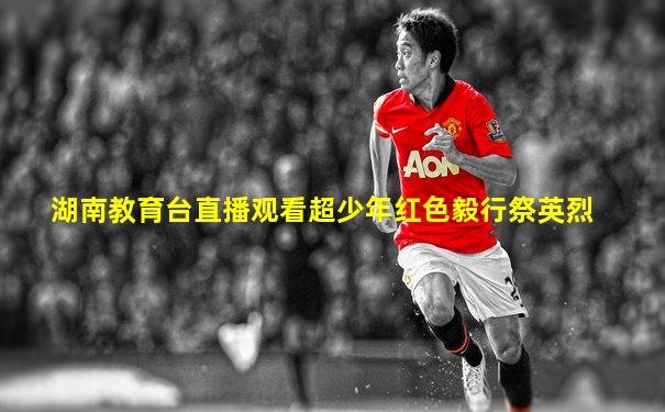 湖南教育台直播观看超少年红色毅行祭英烈